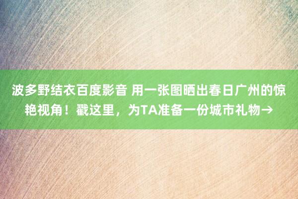波多野结衣百度影音 用一张图晒出春日广州的惊艳视角！戳这里，为TA准备一份城市礼物→